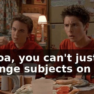 Whoa, you can't just change subjects on me.