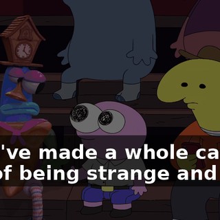 They've made a whole career out of being strange and silly.