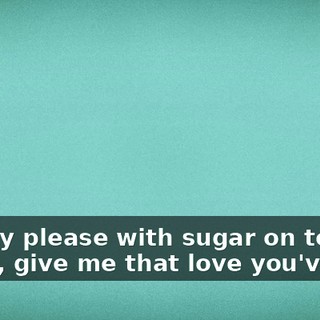 ♪ Pretty please with sugar on top Baby, give me that love you've got ♪