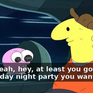 But yeah, hey, at least you got that Saturday night party you wanted.