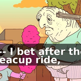 I-- I bet after the teacup ride,