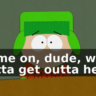 Come on, dude, we gotta get outta here.