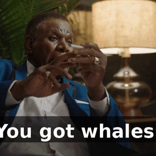 You got whales.
