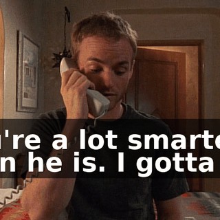You're a lot smarter than he is. I gotta go.