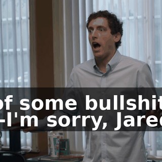 - of some bullshit?! - I-I'm sorry, Jared!