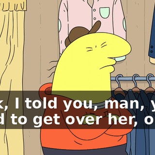 Look, I told you, man, you need to get over her, okay?