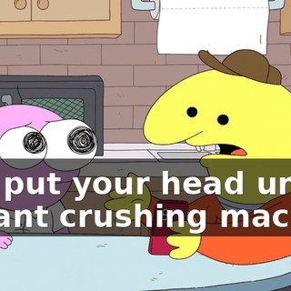and put your head under a giant crushing machine