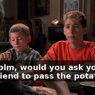 Malcolm, would you ask your girlfriend to pass the potatoes?