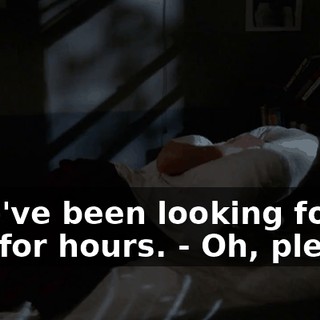 - We've been looking for you for hours. - Oh, please!