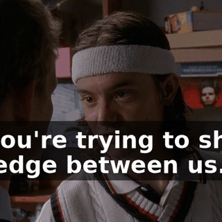 so you're trying to shove a wedge between us.