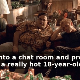 I go into a chat room and pretend to be a really hot 18-year-old girl.