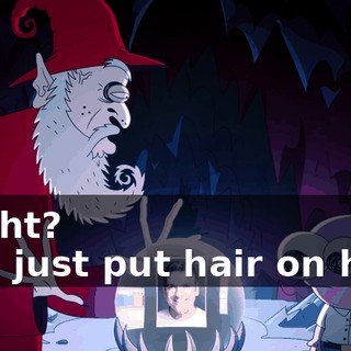 -Right? -You just put hair on him?