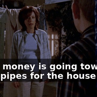 That money is going towards new pipes for the house!