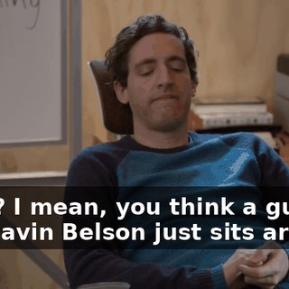 Okay? I mean, you think a guy like Gavin Belson just sits around,