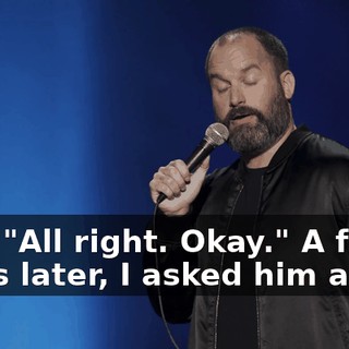 I go, "All right. Okay." A few years later, I asked him again.