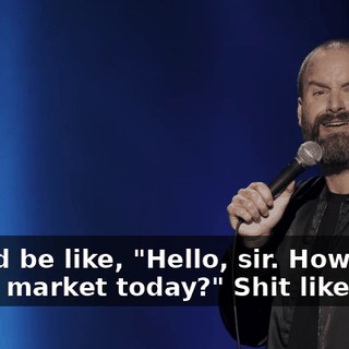 they'd be like, "Hello, sir. How's the stock market today?" Shit like that.