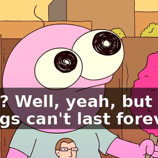 Huh? Well, yeah, but nice things can't last forever.