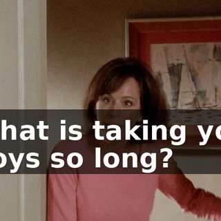 What is taking you boys so long?