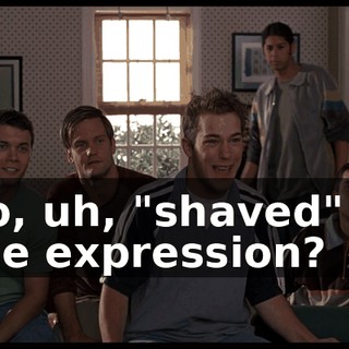 So, uh, "shaved" is the expression?