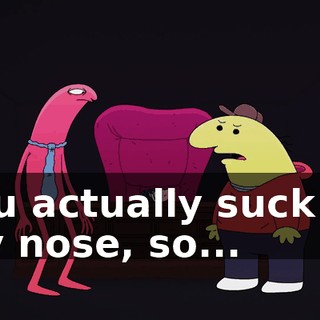 you actually suck on my nose, so...