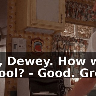 - Hi, Dewey. How was school? - Good. Great.