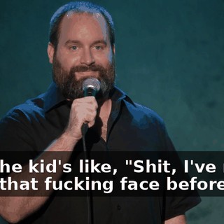 And the kid's like, "Shit, I've never seen that fucking face before!"