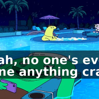 Yeah, no one's ever done anything crazy