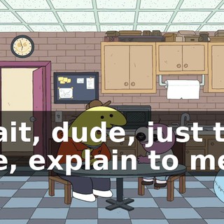 Wait, dude, just tell me, explain to me,