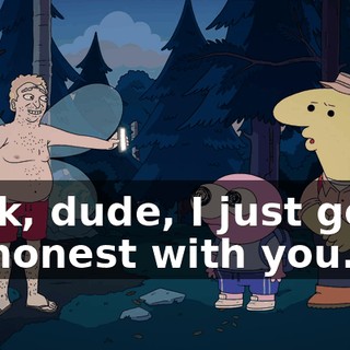 Look, dude, I just gotta be honest with you.