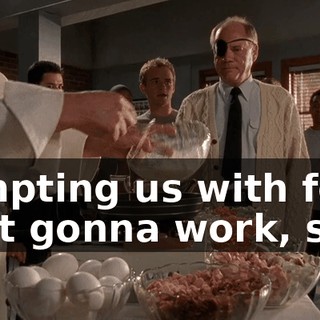 Tempting us with food isn't gonna work, sir.