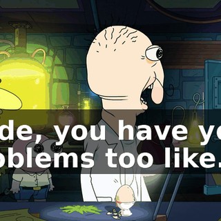 Dude, you have your problems too like...