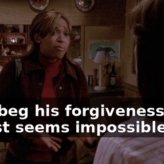 and beg his forgiveness, but it just seems impossible.