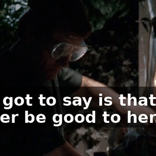 All I got to say is that you better be good to her.