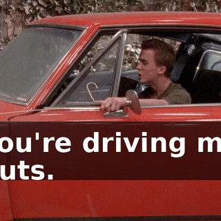 You're driving me nuts.