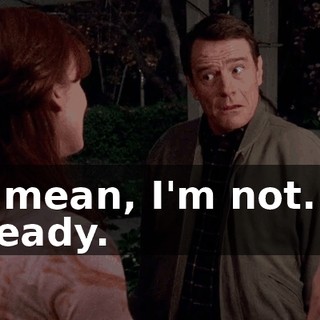 I mean, I'm not... ready.