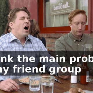 I think the main problem of my friend group