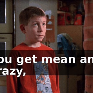 You get mean and crazy,