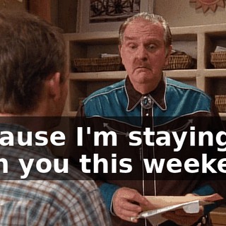 Because I'm staying with you this weekend.