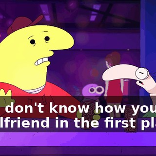 but I don't know how you had a girlfriend in the first place.