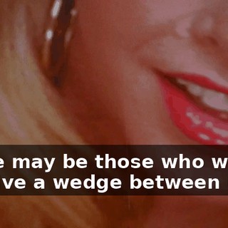 There may be those who will try to drive a wedge between us.