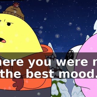where you were not in the best mood.
