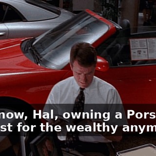 You know, Hal, owning a Porsche is not just for the wealthy anymore.