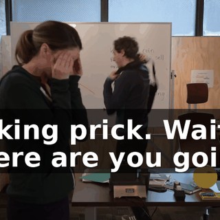 fucking prick. Wait, where are you going?