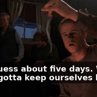 I'd guess about five days. We just gotta keep ourselves busy.
