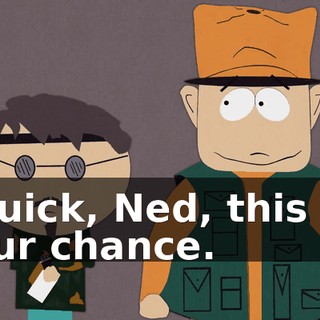 Quick, Ned, this is our chance.