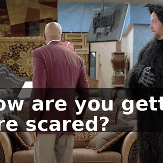 - How are you getting more scared?