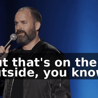 But that's on the outside, you know?