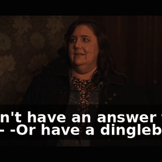 -I don't have an answer for you-- -Or have a dingleberry.