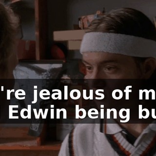 You're jealous of me and Edwin being buds,
