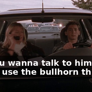If you wanna talk to him so bad, use the bullhorn thingy.